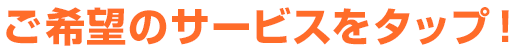 ご希望のサービスをタップ!